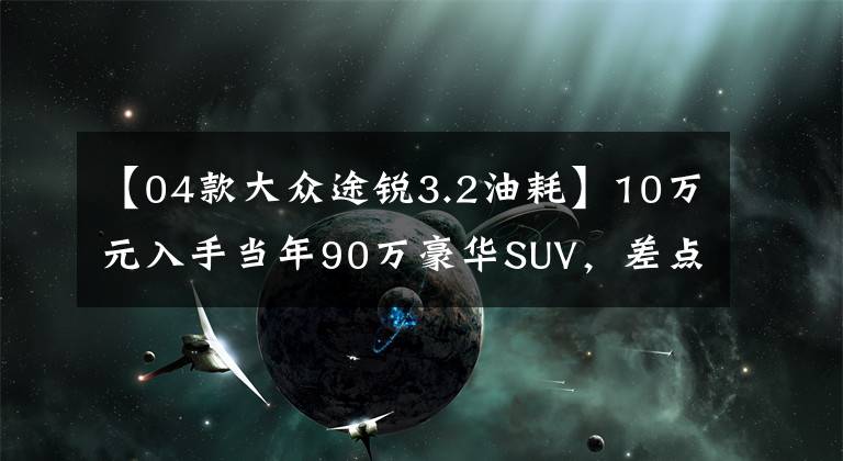【04款大众途锐3.2油耗】10万元入手当年90万豪华SUV，差点受内伤