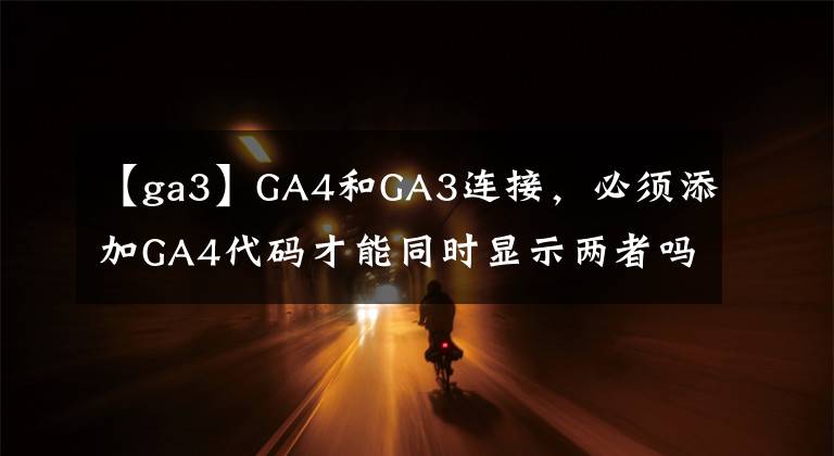 【ga3】GA4和GA3连接，必须添加GA4代码才能同时显示两者吗？