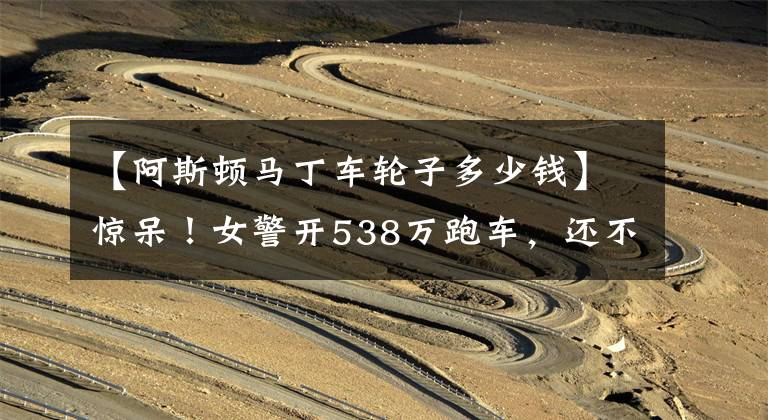 【阿斯顿马丁车轮子多少钱】惊呆！女警开538万跑车，还不如领导的轮子值钱！