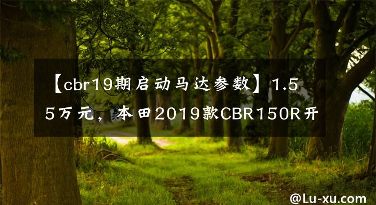 【cbr19期启动马达参数】1.55万元，本田2019款CBR150R开售，若引进国内必成爆款