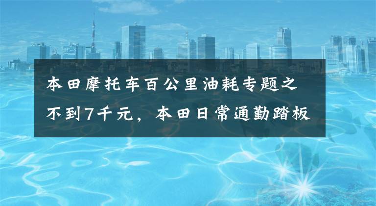本田摩托车百公里油耗专题之不到7千元，本田日常通勤踏板，配6L油箱，百公里油耗2.2L