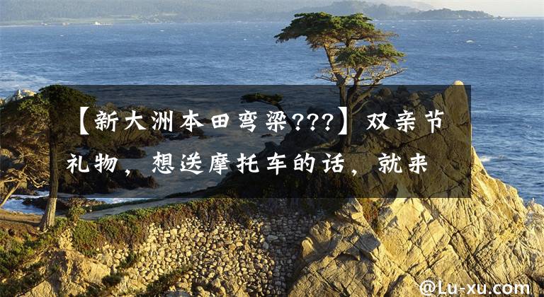 【新大洲本田弯梁???】双亲节礼物，想送摩托车的话，就来看这10种吧。有各种价格范围