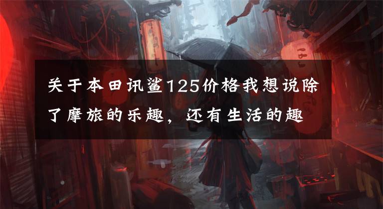 关于本田讯鲨125价格我想说除了摩旅的乐趣，还有生活的趣味，原来满足生活趣味的是这样的小踏板！