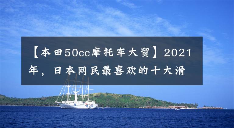 【本田50cc摩托车大贸】2021年，日本网民最喜欢的十大滑板车来了。