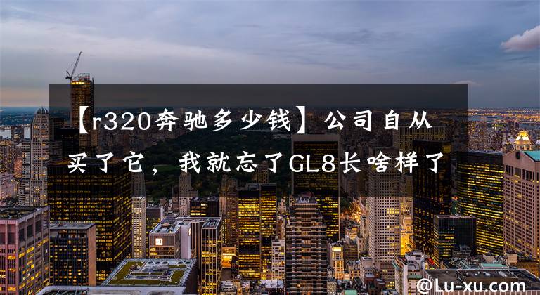 【r320奔驰多少钱】公司自从买了它，我就忘了GL8长啥样了！