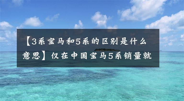 【3系宝马和5系的区别是什么意思】仅在中国宝马5系销量就比3系多，这是为什么？