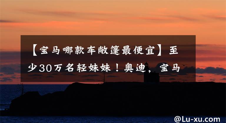 【宝马哪款车敞篷最便宜】至少30万名轻妹妹！奥迪，宝马主打最便宜的敞篷车