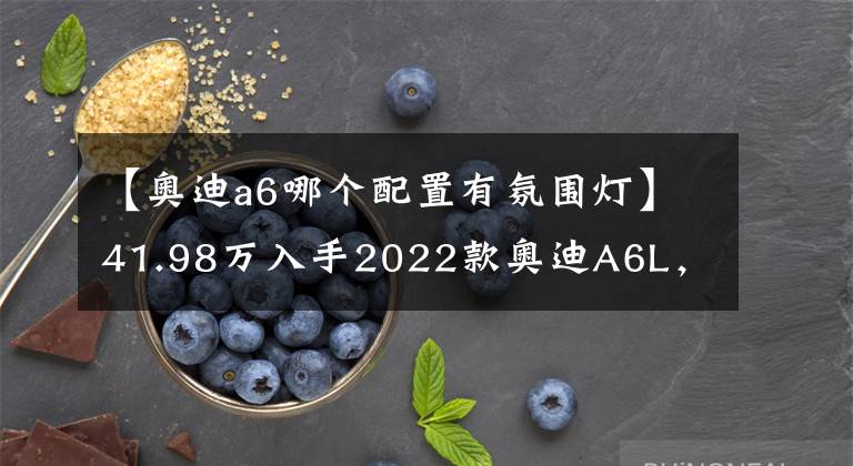 【奥迪a6哪个配置有氛围灯】41.98万入手2022款奥迪A6L，值不值？