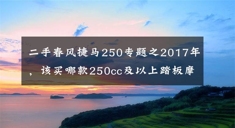 二手春风捷马250专题之2017年，该买哪款250cc及以上踏板摩托车？