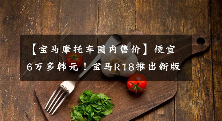 【宝马摩托车国内售价】便宜6万多韩元！宝马R18推出新版本“梦想家”，售价18.89万韩元。