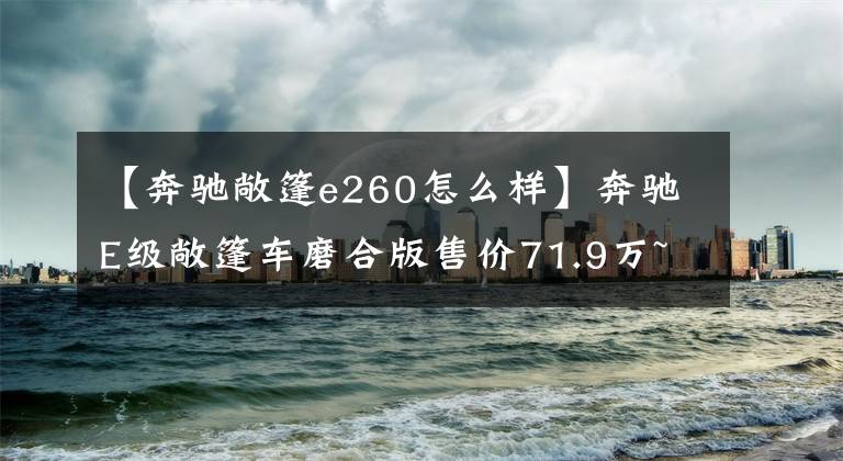 【奔驰敞篷e260怎么样】奔驰E级敞篷车磨合版售价71.9万~ 85.3万韩元