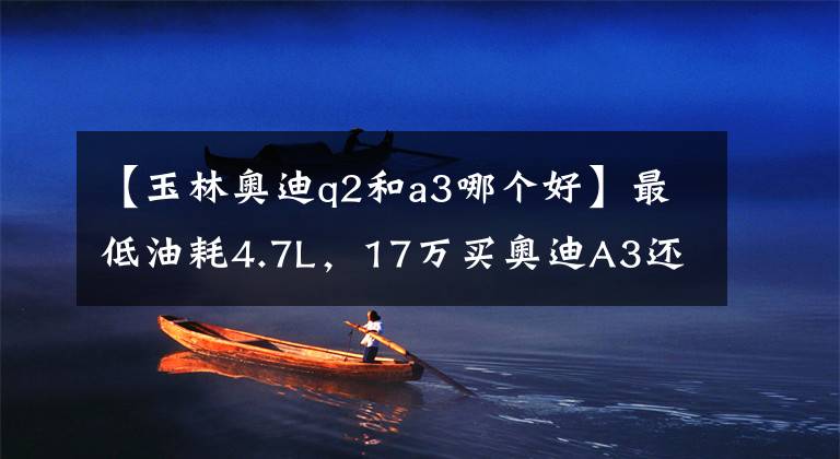 【玉林奥迪q2和a3哪个好】最低油耗4.7L，17万买奥迪A3还是奥迪Q2？