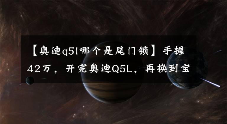 【奥迪q5l哪个是尾门锁】手握42万，开完奥迪Q5L，再换到宝马X3上，车主：对比后差距明显