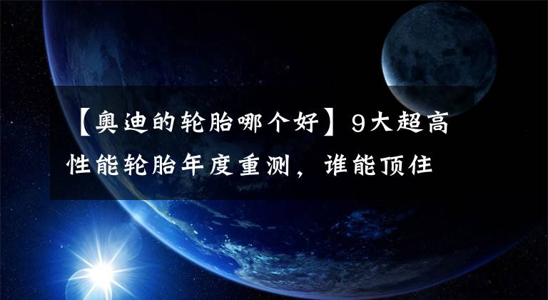 【奥迪的轮胎哪个好】9大超高性能轮胎年度重测，谁能顶住奥迪S3的狂虐，赢得全场最佳