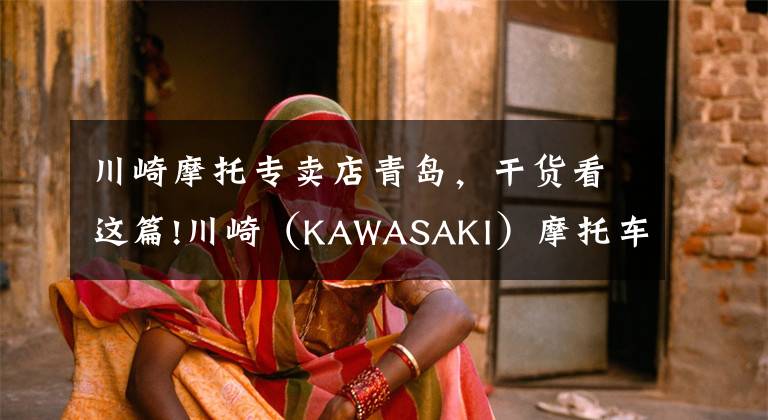 川崎摩托专卖店青岛，干货看这篇!川崎（KAWASAKI）摩托车在华售价一览表