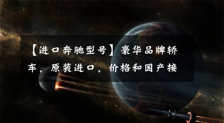 【进口奔驰型号】豪华品牌轿车，原装进口，价格和国产接近，带你看进口奔驰E级