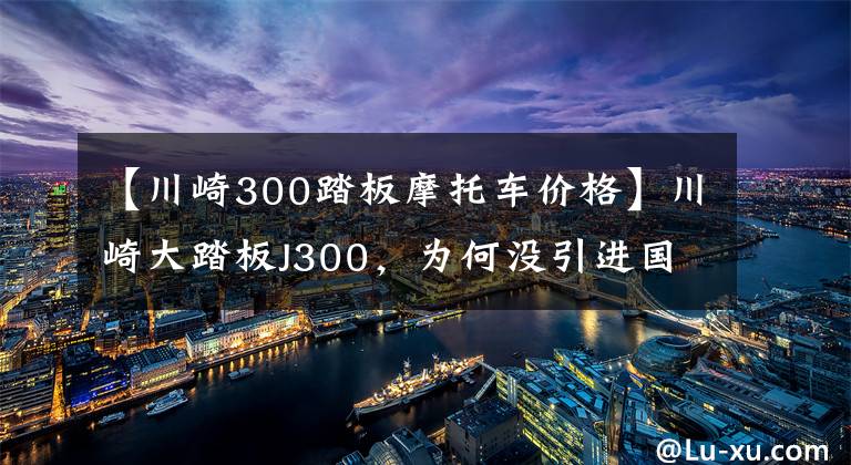 【川崎300踏板摩托车价格】川崎大踏板J300，为何没引进国内?