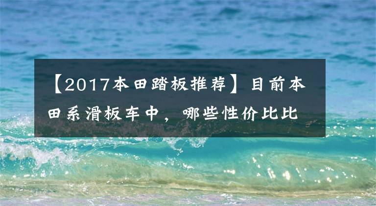 【2017本田踏板推荐】目前本田系滑板车中，哪些性价比比较高？在同类车型中比较占优势