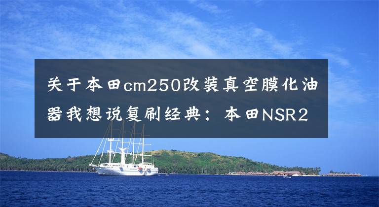 关于本田cm250改装真空膜化油器我想说复刷经典：本田NSR250R车型年鉴（上）