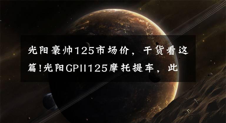 光阳豪帅125市场价，干货看这篇!光阳GPII125摩托提车，此车新车帖子太少了啊