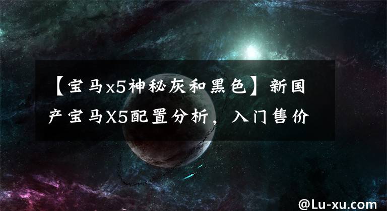 【宝马x5神秘灰和黑色】新国产宝马X5配置分析，入门售价或有惊喜，但不建议购买吗？