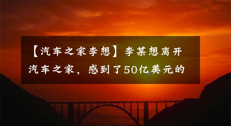 【汽车之家李想】李某想离开汽车之家，感到了50亿美元的遗憾