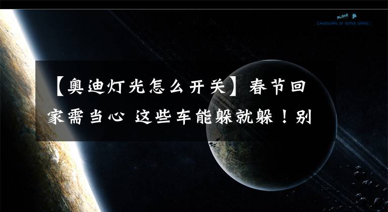 【奥迪灯光怎么开关】春节回家需当心 这些车能躲就躲！别以为便宜 1个灯4万修不起