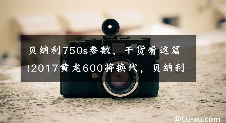 贝纳利750s参数，干货看这篇!2017黄龙600将换代，贝纳利将推出更大排量动力平台