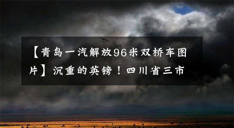 【青岛一汽解放96米双桥车图片】沉重的英镑！四川省三市乡镇行政区划调整