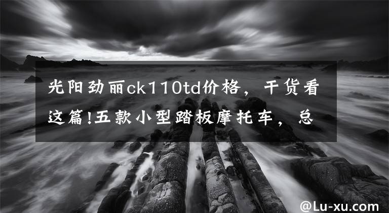 光阳劲丽ck110td价格，干货看这篇!五款小型踏板摩托车，总有一款适合你