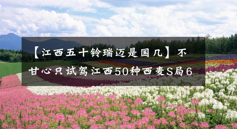 【江西五十铃瑞迈是国几】不甘心只试驾江西50种西麦S局6版。