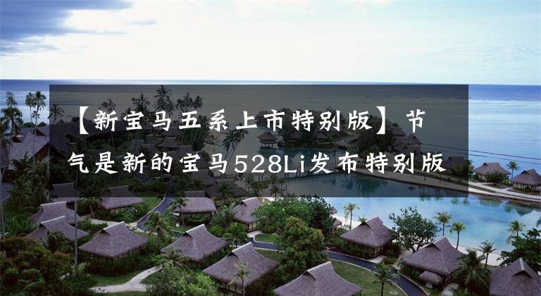 【新宝马五系上市特别版】节气是新的宝马528Li发布特别版，无法抓住时代的脉搏。