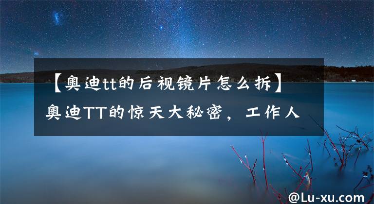 【奥迪tt的后视镜片怎么拆】奥迪TT的惊天大秘密，工作人员现场拿工具拆解奥迪TT！