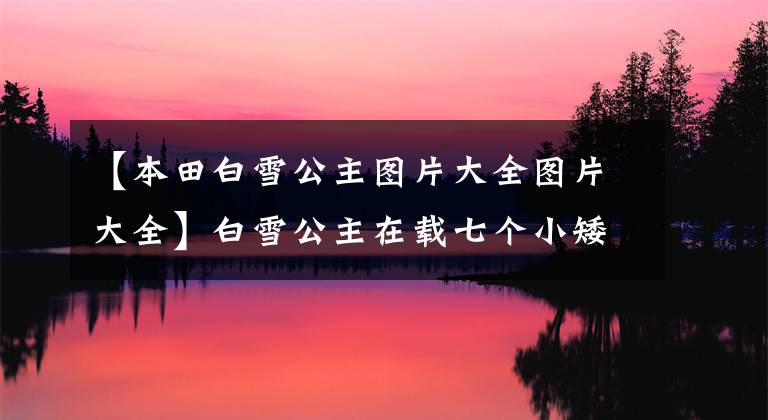 【本田白雪公主图片大全图片大全】白雪公主在载七个小矮人吗？你觉得受欢迎的7个SUV怎么样？