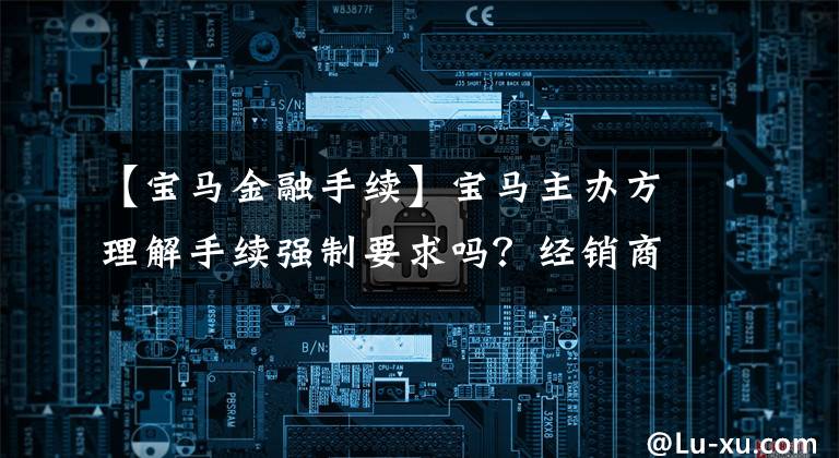 【宝马金融手续】宝马主办方理解手续强制要求吗？经销商回答说：钱是“98人”拿到的。