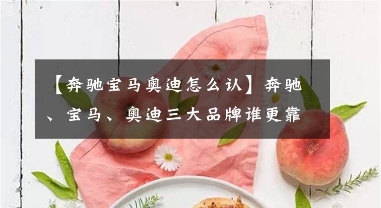 【奔驰宝马奥迪怎么认】奔驰、宝马、奥迪三大品牌谁更靠谱，原来进口和国产差别如此之大