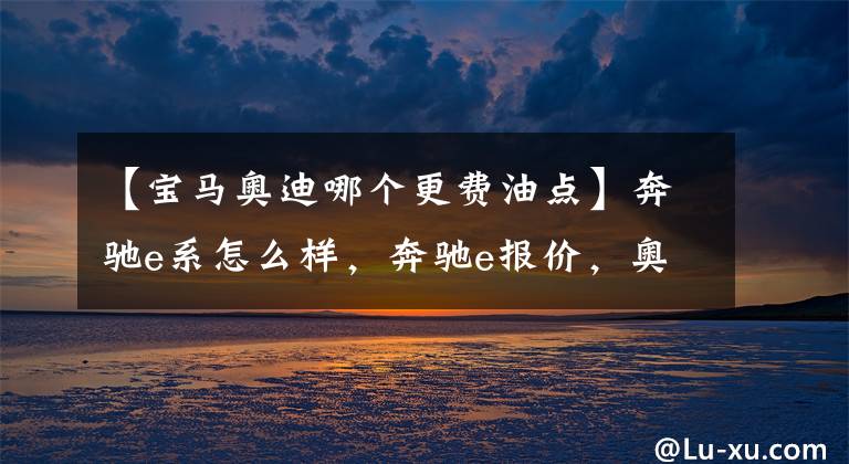 【宝马奥迪哪个更费油点】奔驰e系怎么样，奔驰e报价，奥迪a6,宝马五系哪个好