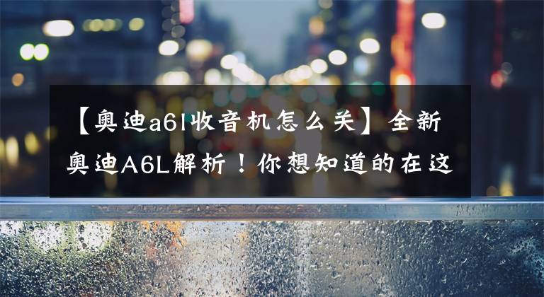 【奥迪a6l收音机怎么关】全新奥迪A6L解析！你想知道的在这里！
