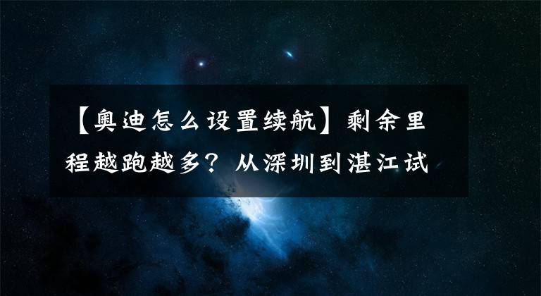 【奥迪怎么设置续航】剩余里程越跑越多？从深圳到湛江试驾奥迪e-tron方知续航不忽悠
