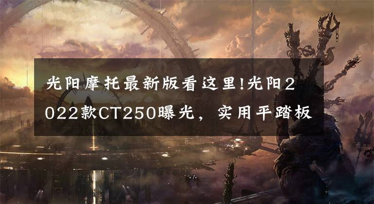 光阳摩托最新版看这里!光阳2022款CT250曝光，实用平踏板还在，外观更加时尚靓丽