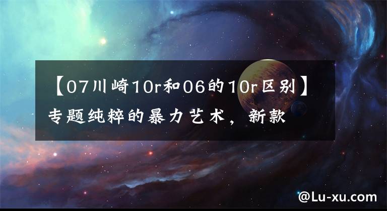 【07川崎10r和06的10r区别】专题纯粹的暴力艺术，新款​川崎ZX-10R和ZX-10RR上市