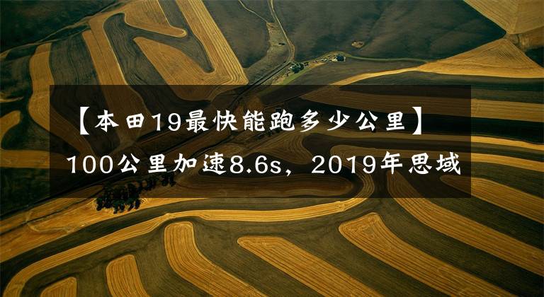 【本田19最快能跑多少公里】100公里加速8.6s，2019年思域发动机版本国家VI综合实力分析。