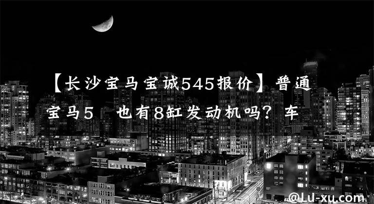 【长沙宝马宝诚545报价】普通宝马5繫也有8缸发动机吗？车主的燃料消耗有点高