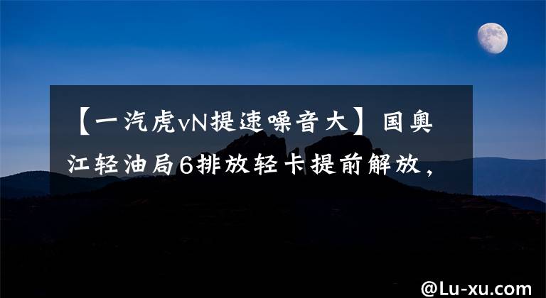 【一汽虎vN提速噪音大】国奥江轻油局6排放轻卡提前解放，推出了国育号VN轻卡。