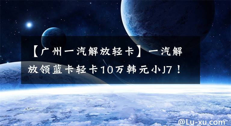 【广州一汽解放轻卡】一汽解放领蓝卡轻卡10万韩元小J7！160马力480牛米也装有空调