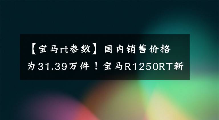【宝马rt参数】国内销售价格为31.39万件！宝马R1250RT新产品发布