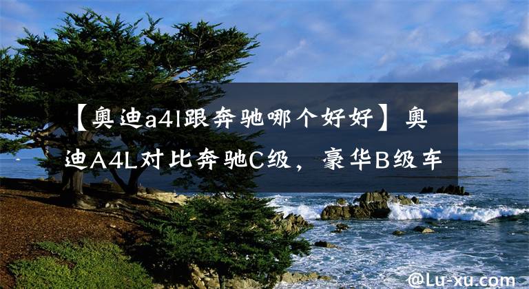 【奥迪a4l跟奔驰哪个好好】奥迪A4L对比奔驰C级，豪华B级车谁更值得选？看完自有答案