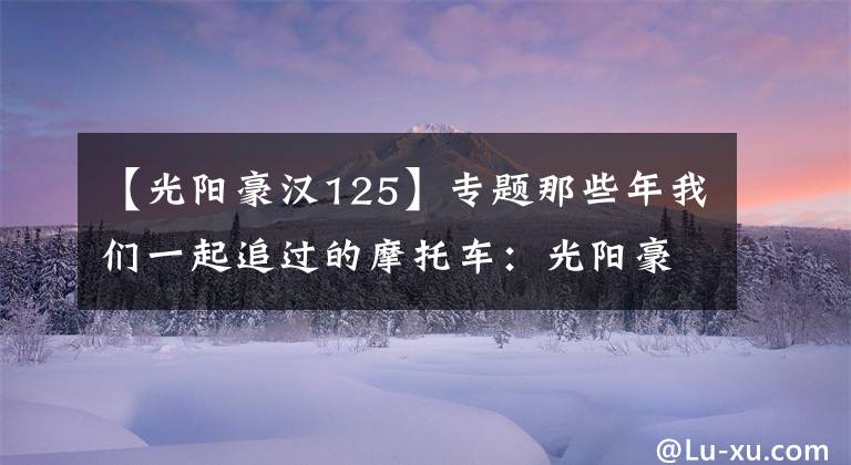 【光阳豪汉125】专题那些年我们一起追过的摩托车：光阳豪迈125
