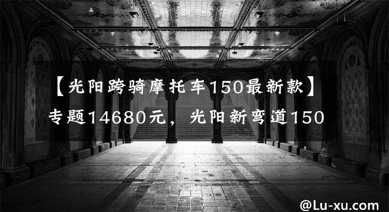 【光阳跨骑摩托车150最新款】专题14680元，光阳新弯道150售价公布，外观大改、配置升级