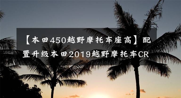 【本田450越野摩托车座高】配置升级本田2019越野摩托车CRF450L发布